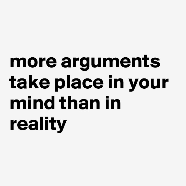 

more arguments take place in your mind than in reality

