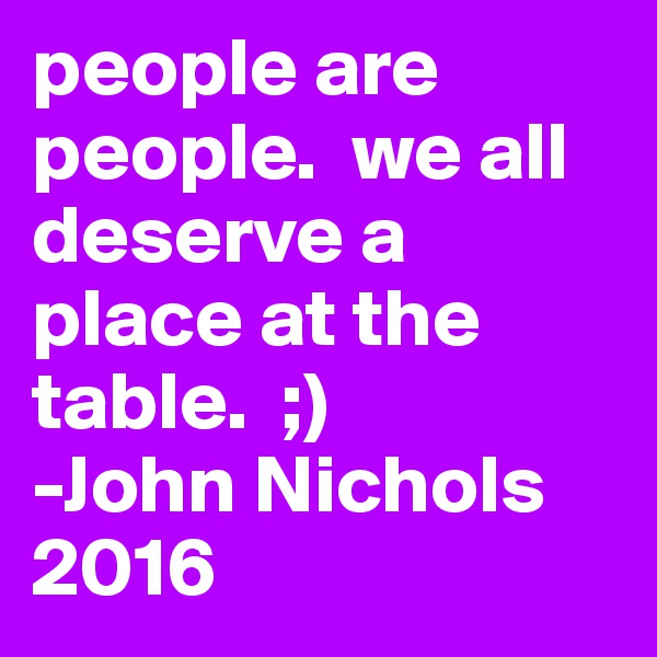 people are people.  we all deserve a place at the table.  ;)
-John Nichols 2016