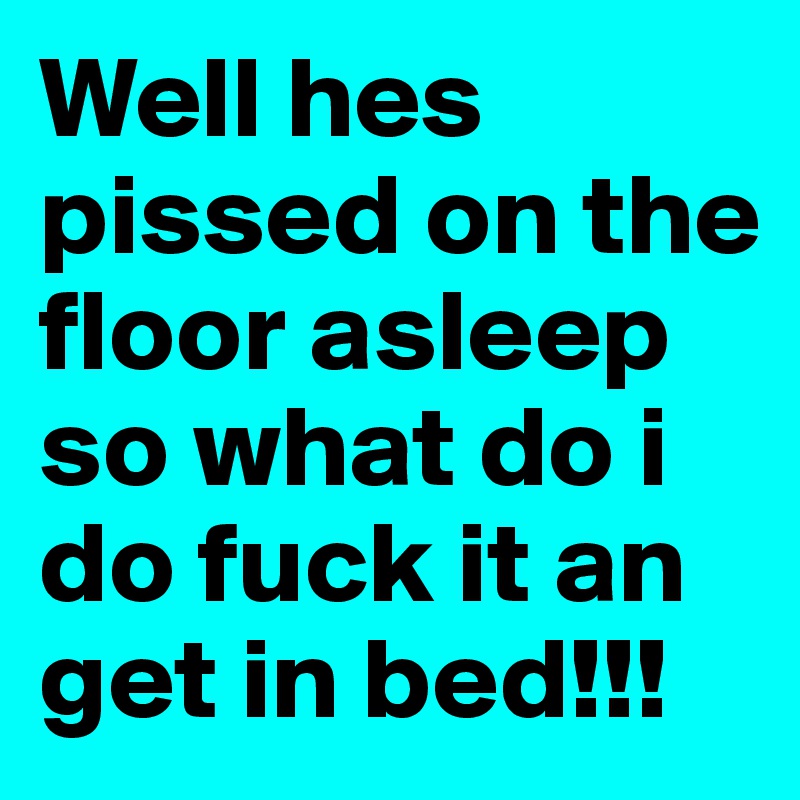 Well hes pissed on the floor asleep so what do i do fuck it an get in bed!!!