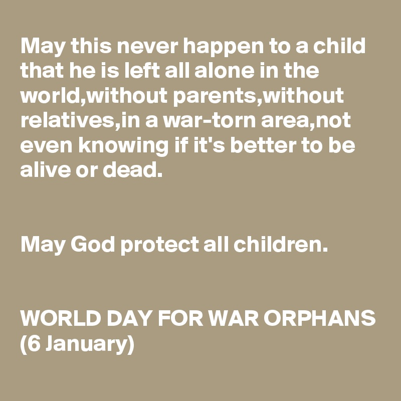 May this never happen to a child that he is left all alone in the world,without parents,without relatives,in a war-torn area,not even knowing if it's better to be 
alive or dead.


May God protect all children.


WORLD DAY FOR WAR ORPHANS
(6 January)
