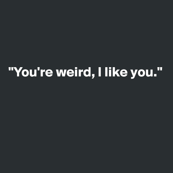 



"You're weird, I like you."





