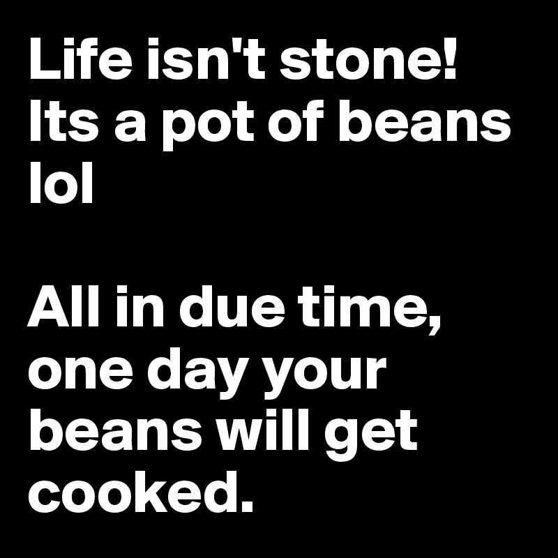 Life isn't stone! Its a pot of beans lol 

All in due time, one day your beans will get cooked. 