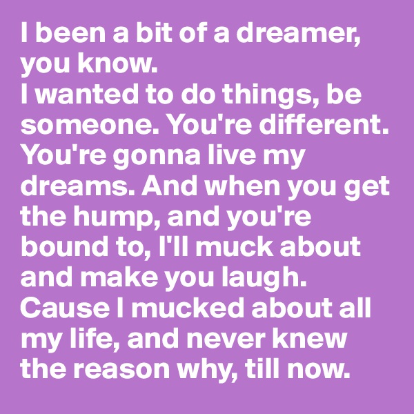 I been a bit of a dreamer, you know.
I wanted to do things, be someone. You're different. You're gonna live my dreams. And when you get the hump, and you're bound to, I'll muck about and make you laugh. Cause I mucked about all my life, and never knew the reason why, till now.