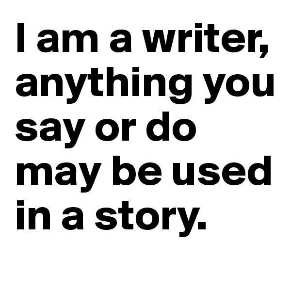I am a writer, anything you say or do may be used in a story. 