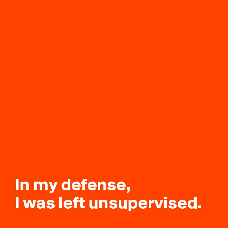 








 In my defense,
 I was left unsupervised.