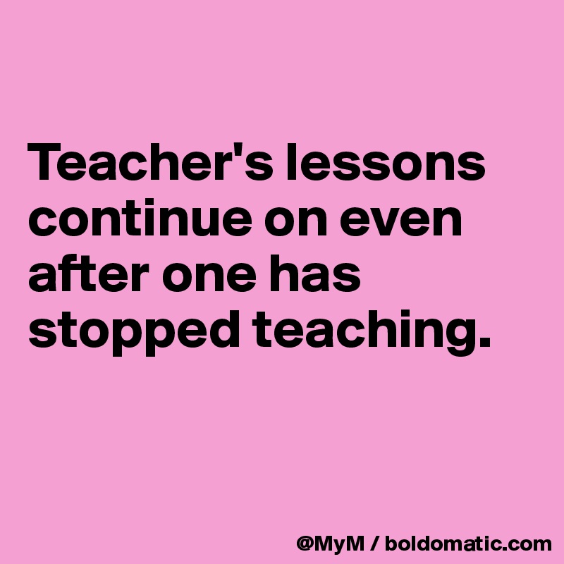 

Teacher's lessons continue on even after one has stopped teaching.


