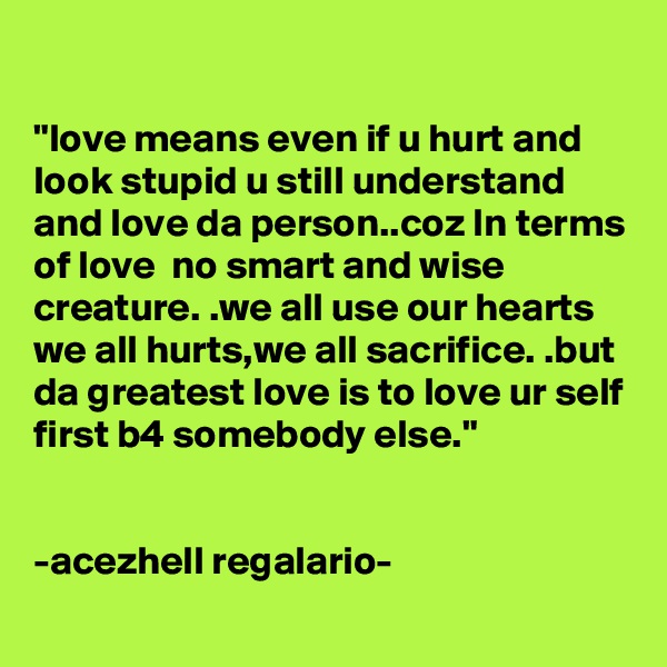 

"love means even if u hurt and look stupid u still understand and love da person..coz In terms of love  no smart and wise creature. .we all use our hearts we all hurts,we all sacrifice. .but da greatest love is to love ur self first b4 somebody else."


-acezhell regalario-