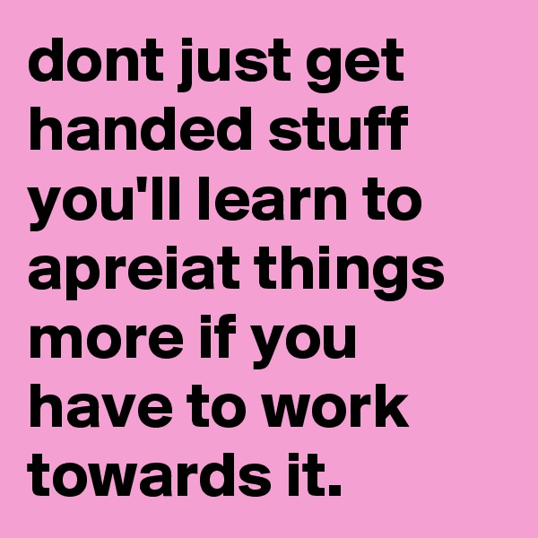 dont just get handed stuff you'll learn to apreiat things more if you have to work towards it.