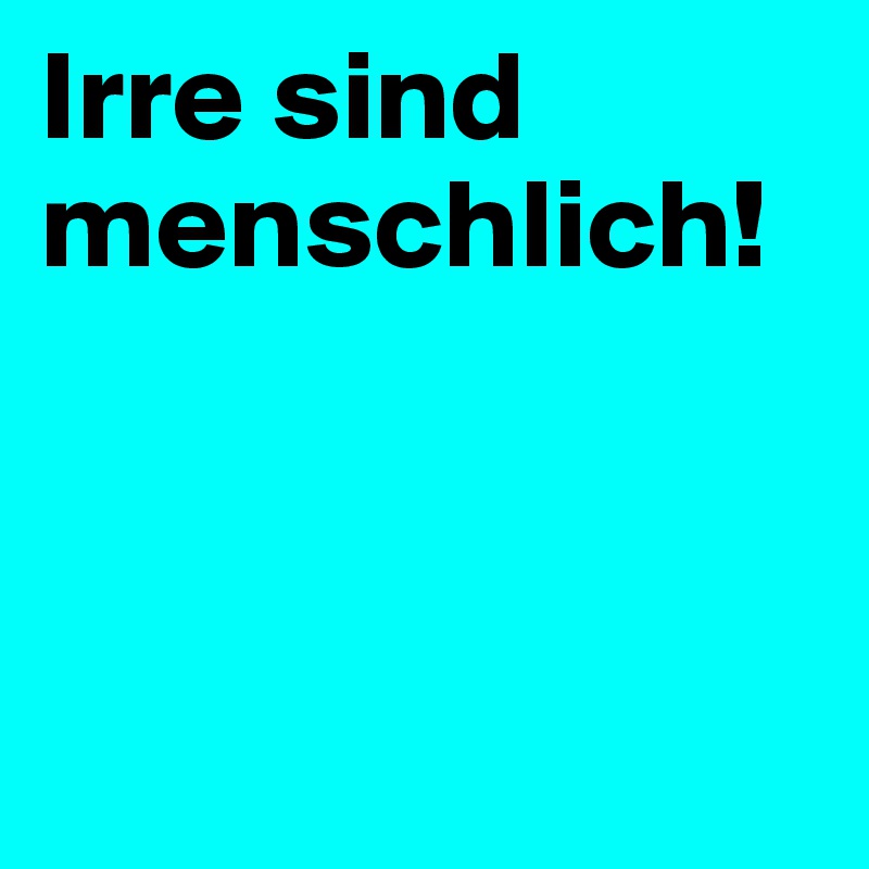 Irre sind
menschlich!



