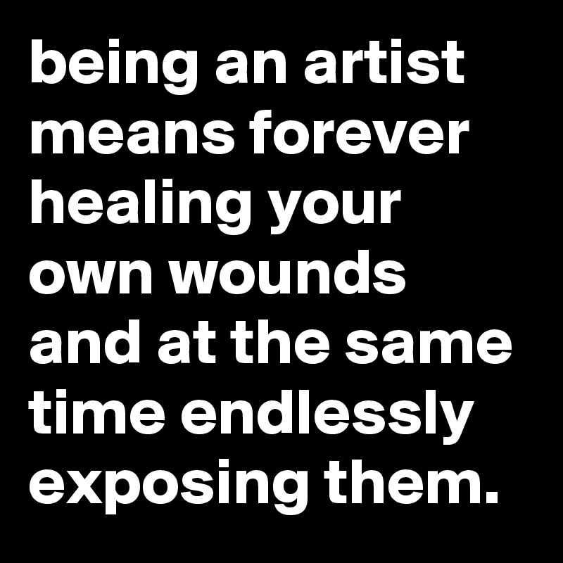 being an artist means forever healing your own wounds and at the same time endlessly exposing them. 