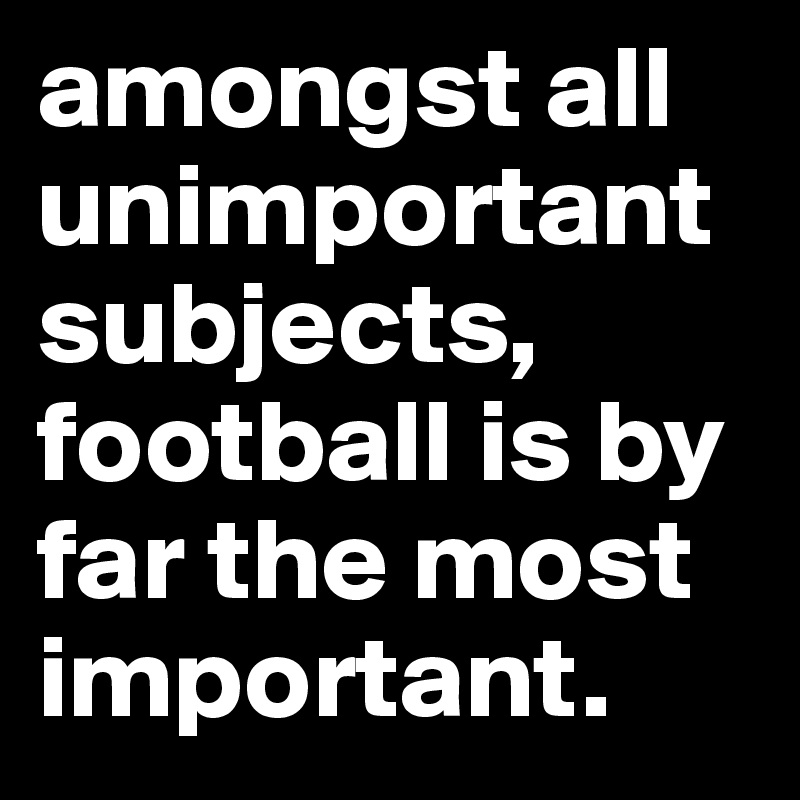 amongst all unimportant subjects, football is by far the most important.
