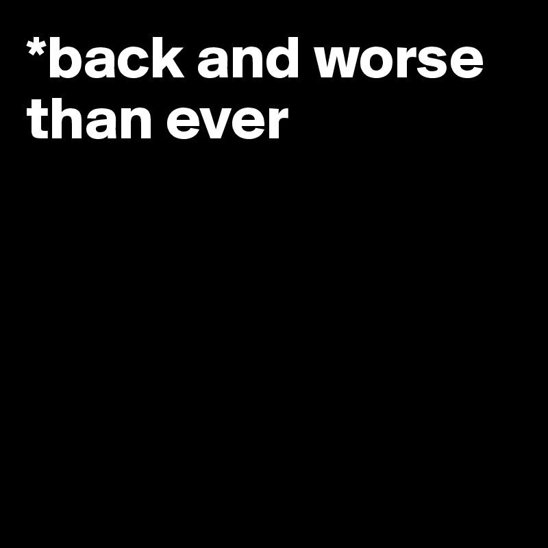 *back and worse than ever 





