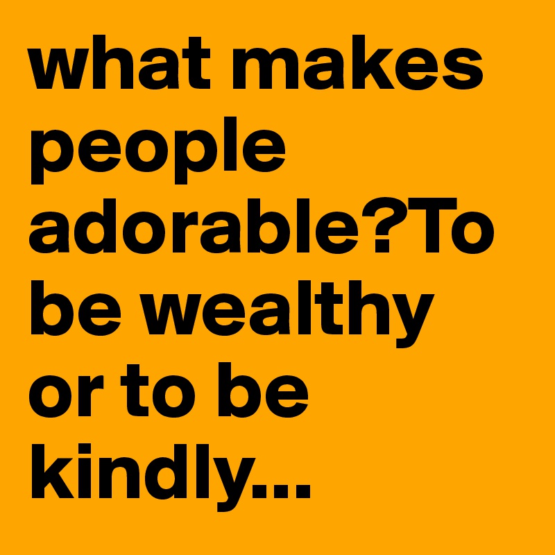 what makes people adorable?To be wealthy or to be kindly...