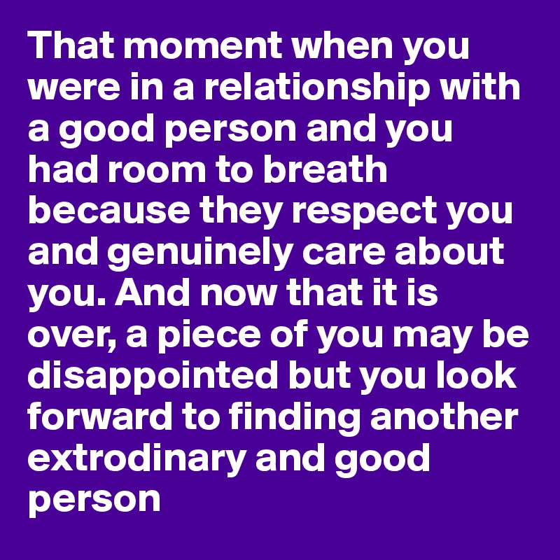 That moment when you were in a relationship with a good person and you had room to breath because they respect you and genuinely care about you. And now that it is over, a piece of you may be disappointed but you look forward to finding another extrodinary and good person
