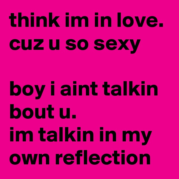 think im in love. cuz u so sexy

boy i aint talkin bout u. 
im talkin in my own reflection