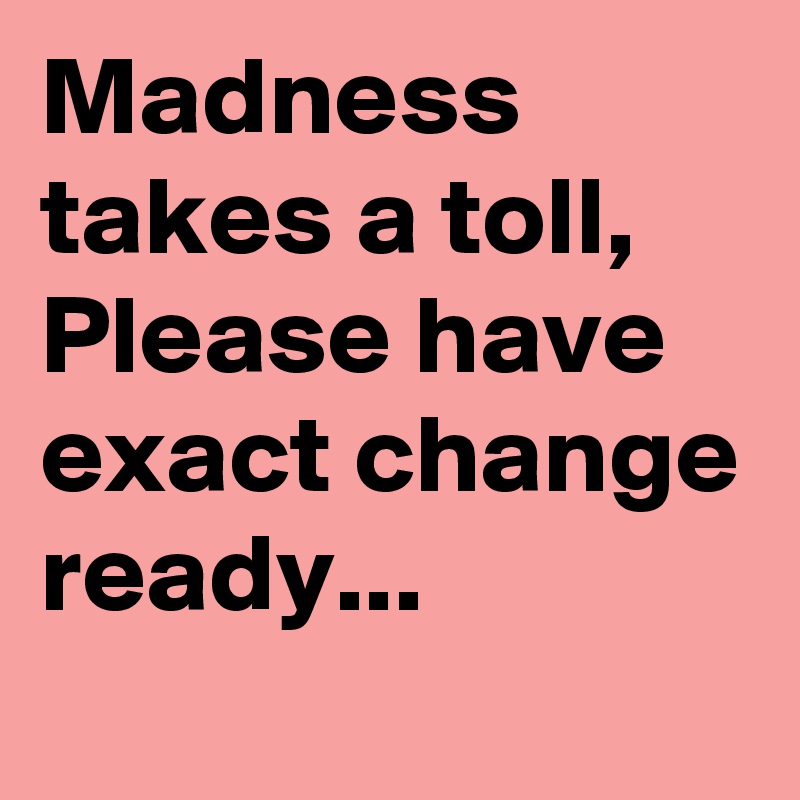Madness takes a toll, Please have exact change ready...
