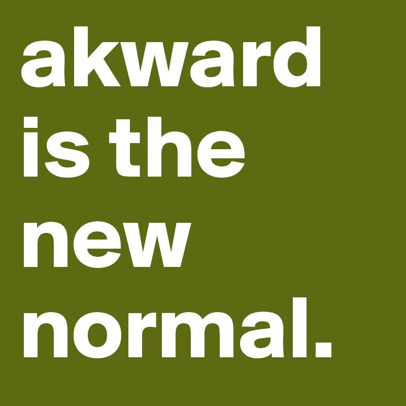 akward is the new normal.