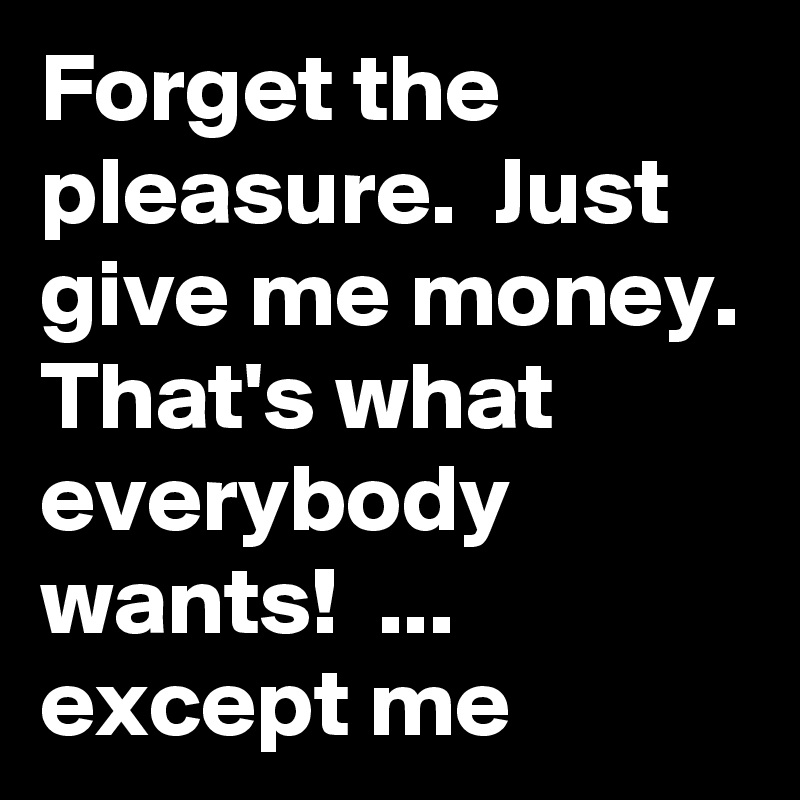 Forget the pleasure.  Just give me money.
That's what everybody wants!  ... except me