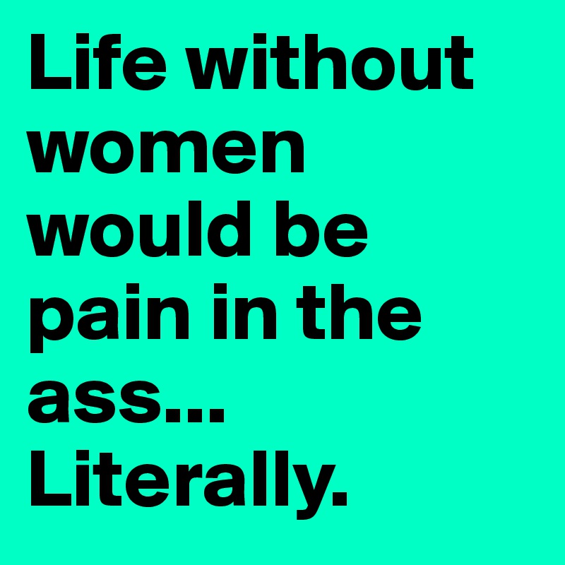 Life without women would be pain in the ass... Literally.