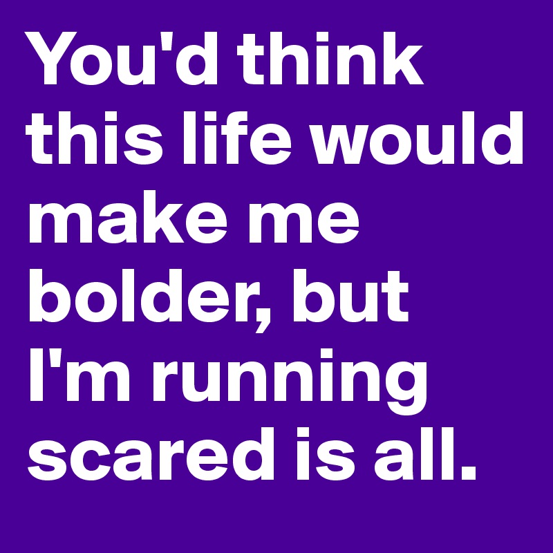 You'd think this life would make me bolder, but I'm running scared is all.