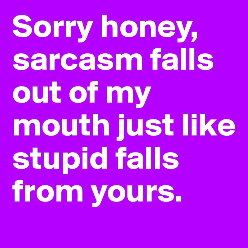 Sorry honey, sarcasm falls out of my mouth just like stupid falls from yours. 