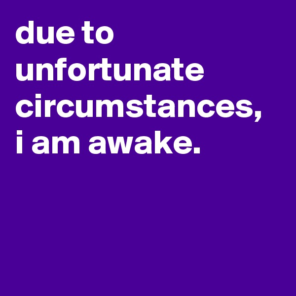 due to unfortunate circumstances, i am awake.