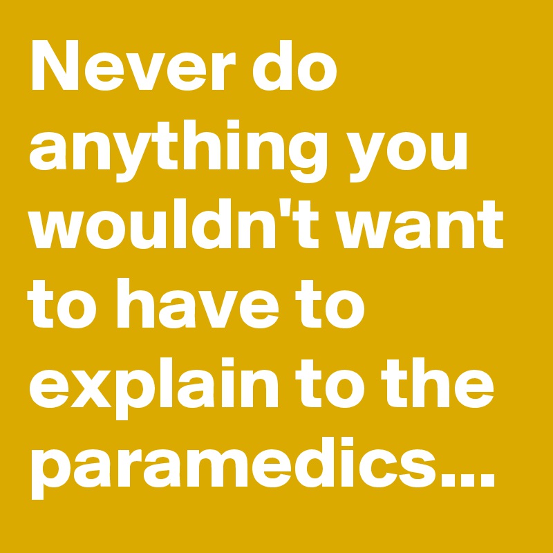 Never do anything you wouldn't want to have to explain to the paramedics...