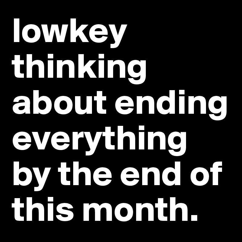 lowkey thinking about ending everything by the end of this month.
