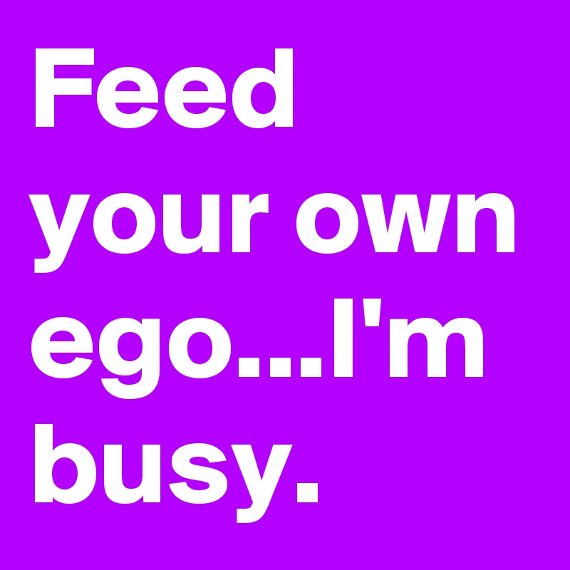 Feed your own ego...I'm busy.