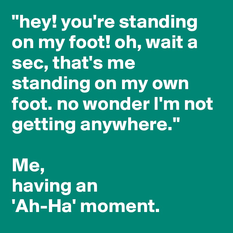 "hey! you're standing on my foot! oh, wait a sec, that's me standing on my own foot. no wonder I'm not getting anywhere."

Me,
having an
'Ah-Ha' moment.