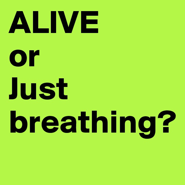 ALIVE
or
Just breathing?