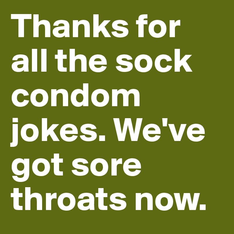 Thanks for all the sock condom jokes. We've got sore throats now.