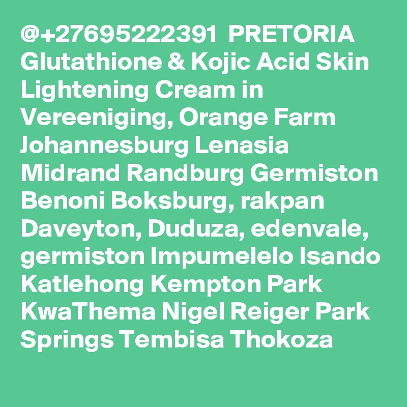 @+27695222391  PRETORIA Glutathione & Kojic Acid Skin Lightening Cream in Vereeniging, Orange Farm Johannesburg Lenasia Midrand Randburg Germiston Benoni Boksburg, rakpan Daveyton, Duduza, edenvale, germiston Impumelelo Isando Katlehong Kempton Park KwaThema Nigel Reiger Park Springs Tembisa Thokoza