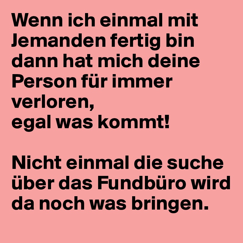 Wenn ich einmal mit Jemanden fertig bin 
dann hat mich deine Person für immer verloren, 
egal was kommt!

Nicht einmal die suche über das Fundbüro wird da noch was bringen.