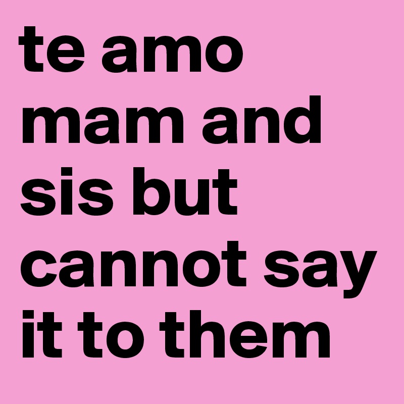 te amo mam and sis but cannot say it to them