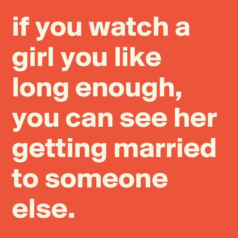 if you watch a girl you like long enough, you can see her getting married to someone else.