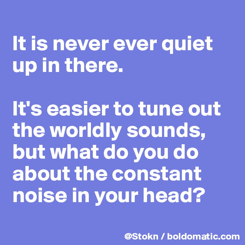 
It is never ever quiet up in there.

It's easier to tune out the worldly sounds, but what do you do about the constant noise in your head?
