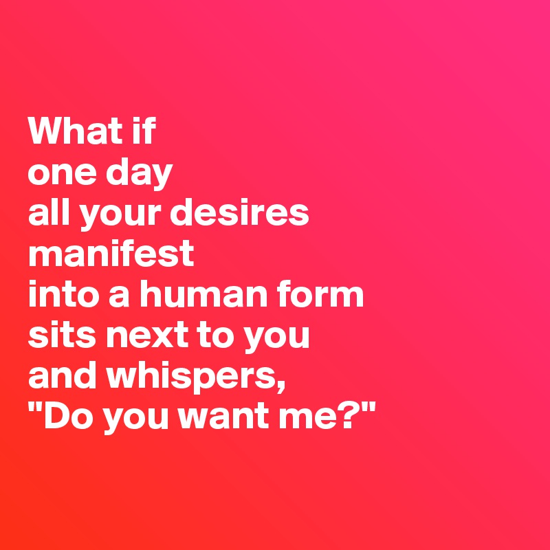 

What if 
one day
all your desires 
manifest 
into a human form
sits next to you
and whispers, 
"Do you want me?"

