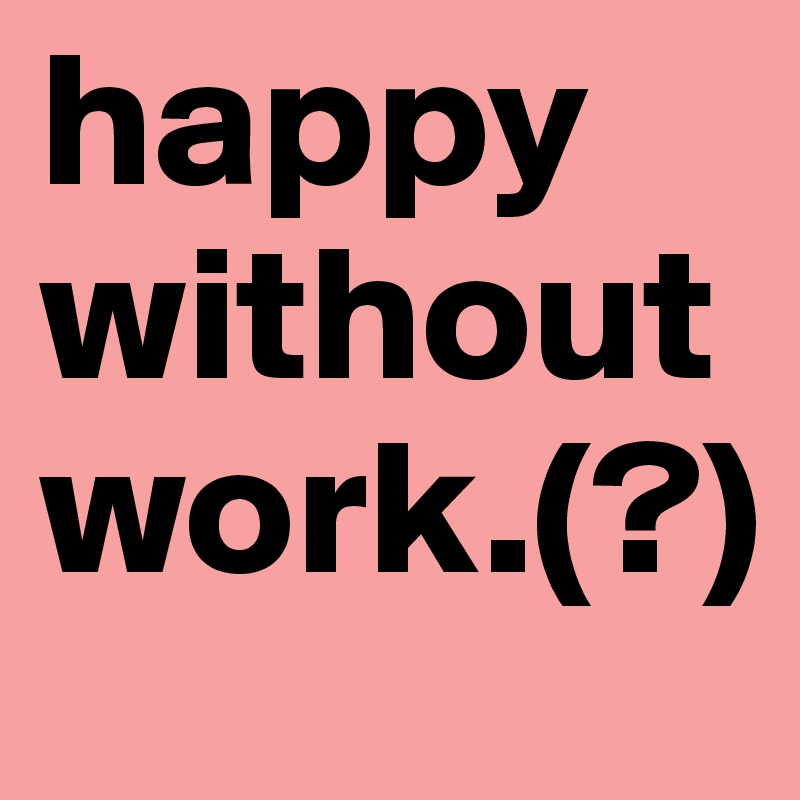 happy without work.(?)
