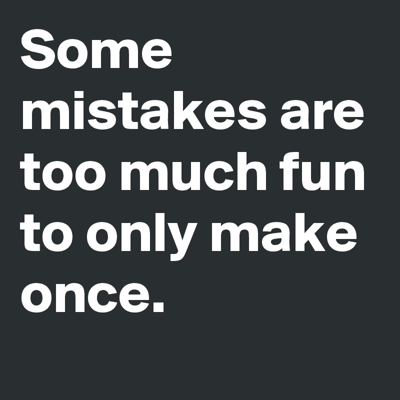 Some mistakes are too much fun to only make once.