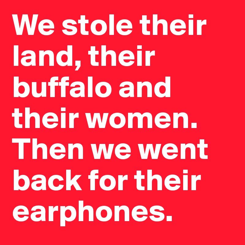 We stole their land, their buffalo and their women. Then we went back for their earphones.