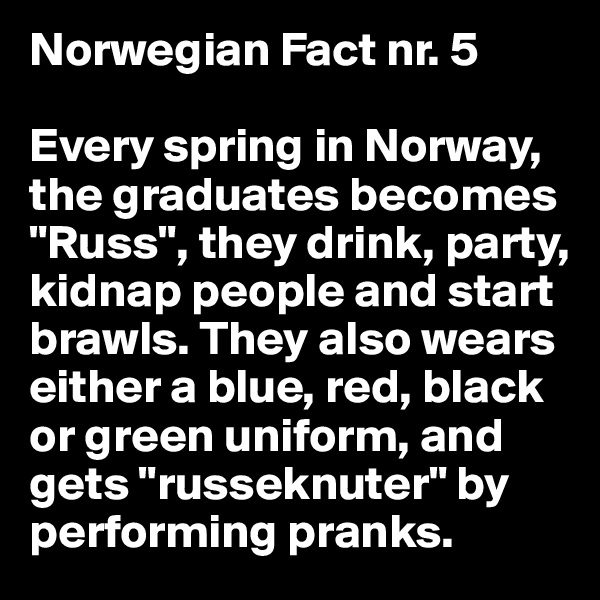 Norwegian Fact nr. 5

Every spring in Norway, the graduates becomes "Russ", they drink, party, kidnap people and start brawls. They also wears either a blue, red, black or green uniform, and gets "russeknuter" by performing pranks.
