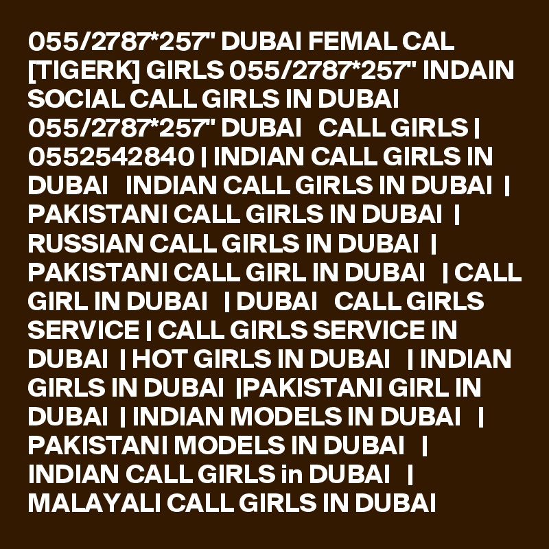 055/2787*257" DUBAI FEMAL CAL [TIGERK] GIRLS 055/2787*257" INDAIN SOCIAL CALL GIRLS IN DUBAI 055/2787*257" DUBAI   CALL GIRLS | 0552542840 | INDIAN CALL GIRLS IN DUBAI   INDIAN CALL GIRLS IN DUBAI  | PAKISTANI CALL GIRLS IN DUBAI  | RUSSIAN CALL GIRLS IN DUBAI  | PAKISTANI CALL GIRL IN DUBAI   | CALL GIRL IN DUBAI   | DUBAI   CALL GIRLS SERVICE | CALL GIRLS SERVICE IN DUBAI  | HOT GIRLS IN DUBAI   | INDIAN GIRLS IN DUBAI  |PAKISTANI GIRL IN DUBAI  | INDIAN MODELS IN DUBAI   | PAKISTANI MODELS IN DUBAI   | INDIAN CALL GIRLS in DUBAI   | MALAYALI CALL GIRLS IN DUBAI 