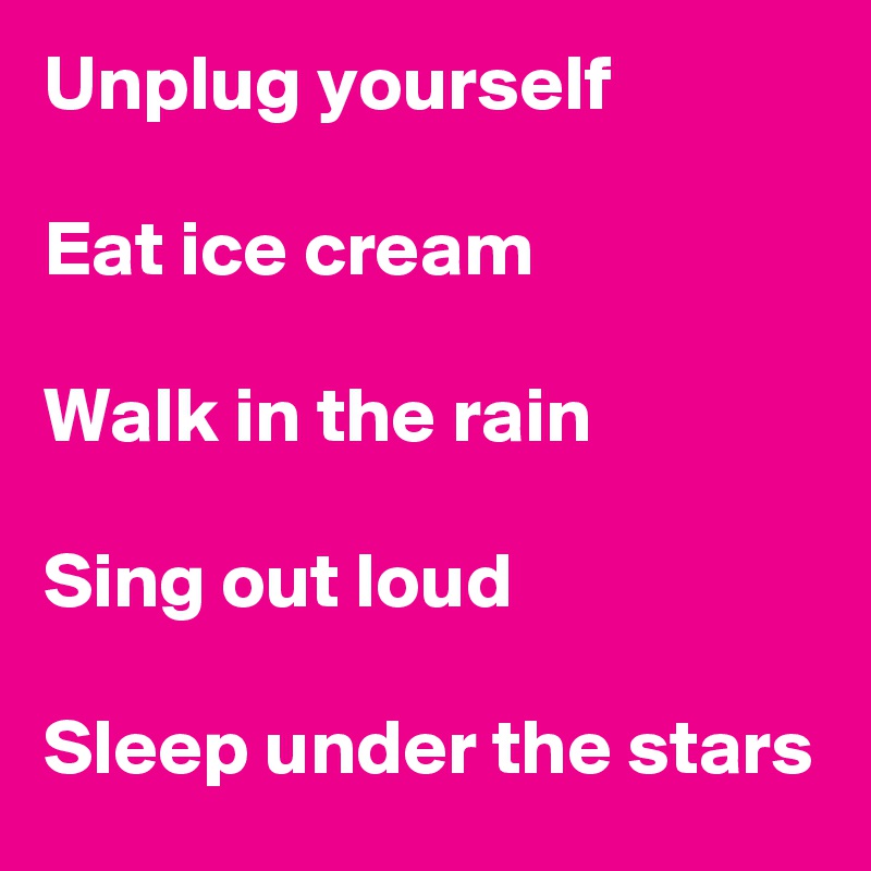 Unplug yourself

Eat ice cream 

Walk in the rain

Sing out loud

Sleep under the stars
