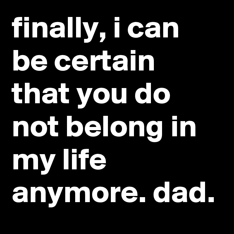 finally, i can be certain that you do not belong in my life anymore. dad.