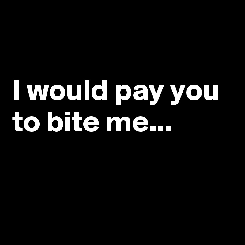 

I would pay you to bite me...


