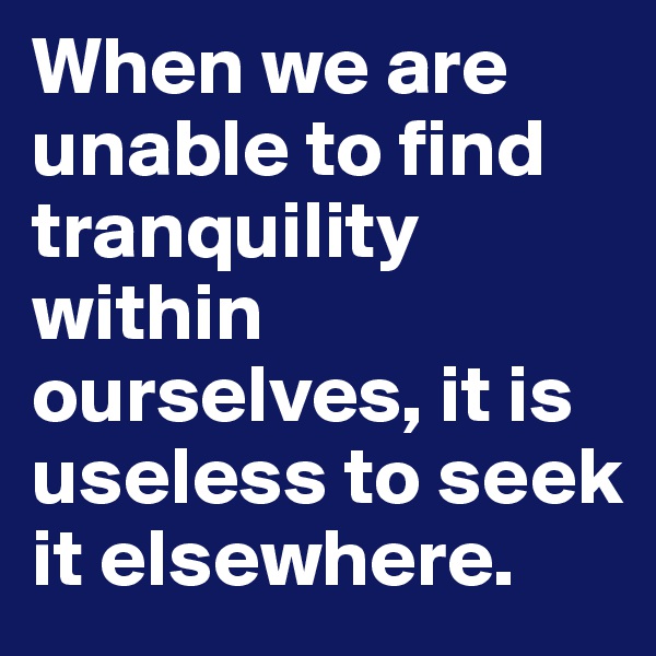 When we are unable to find tranquility within ourselves, it is useless to seek it elsewhere.