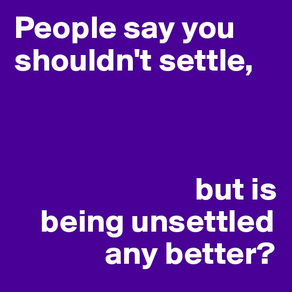 People say you shouldn't settle, 



                            but is
    being unsettled
              any better? 
