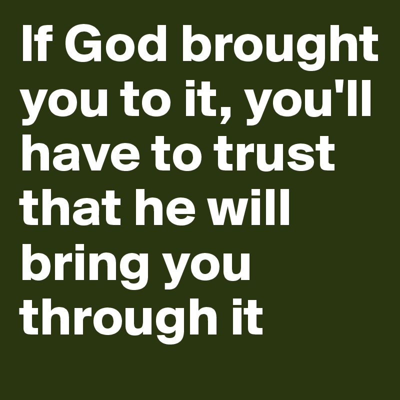 If God brought you to it, you'll have to trust that he will bring you through it