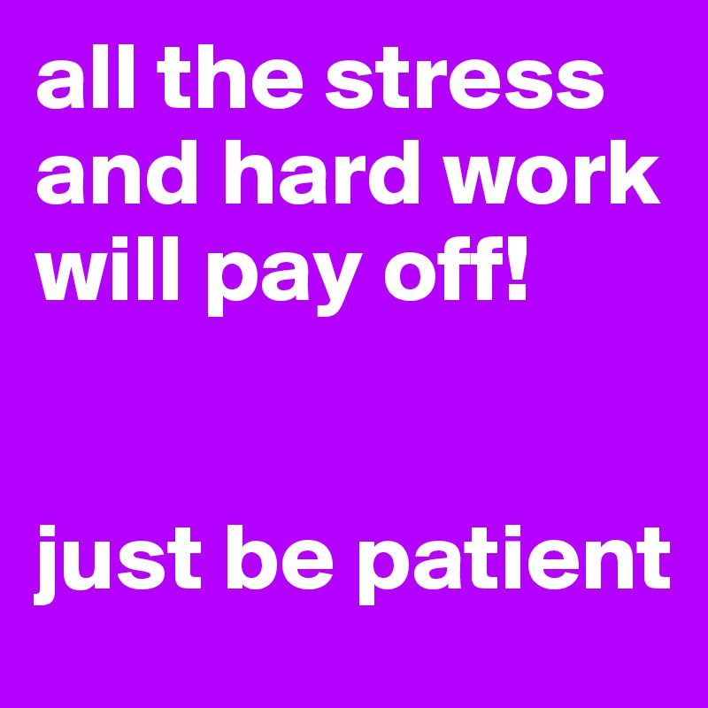 all the stress and hard work will pay off!


just be patient